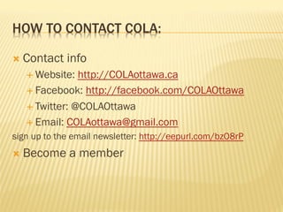 HOW TO CONTACT COLA:
Ò  Contact info
É Website: http://COLAottawa.ca
É Facebook: http://facebook.com/COLAOttawa
É Twitter: @COLAOttawa
É Email: COLAottawa@gmail.com
sign up to the email newsletter: http://eepurl.com/bzO8rP
Ò  Become a member
 