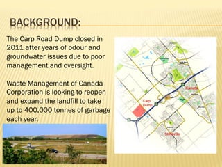BACKGROUND:
The Carp Road Dump closed in
2011 after years of odour and
groundwater issues due to poor
management and oversight.
Waste Management of Canada
Corporation is looking to reopen
and expand the landfill to take
up to 400,000 tonnes of garbage
each year.
 