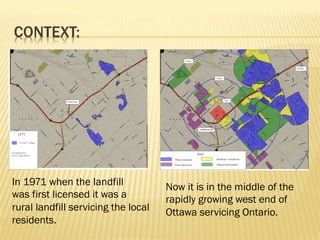 CONTEXT:
In 1971 when the landfill
was first licensed it was a
rural landfill servicing the local
residents.
Now it is in the middle of the
rapidly growing west end of
Ottawa servicing Ontario.
 
