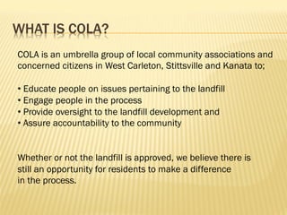 WHAT IS COLA?
COLA is an umbrella group of local community associations and
concerned citizens in West Carleton, Stittsville and Kanata to;
• Educate people on issues pertaining to the landfill
• Engage people in the process
• Provide oversight to the landfill development and
• Assure accountability to the community
Whether or not the landfill is approved, we believe there is
still an opportunity for residents to make a difference
in the process.
 