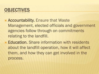 OBJECTIVES
Ò  Accountability. Ensure that Waste
Management, elected officials and government
agencies follow through on commitments
relating to the landfill.
Ò  Education. Share information with residents
about the landfill operation, how it will affect
them, and how they can get involved in the
process.
 