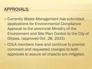 APPROVALS:
Ò  Currently Waste Management has submitted
applications for Environmental Compliance
Approval to the provincial Ministry of the
Environment and Site Plan Control to the City of
Ottawa. (approved Oct. 28, 2015)
Ò  COLA members have and continue to provide
comment and requested changes to both
approvals to assure all impacts are mitgated.
 