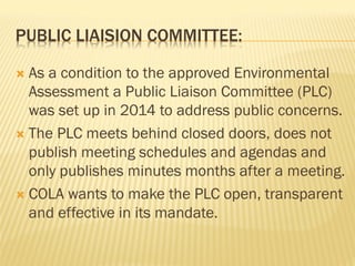 PUBLIC LIAISION COMMITTEE:
Ò  As a condition to the approved Environmental
Assessment a Public Liaison Committee (PLC)
was set up in 2014 to address public concerns.
Ò  The PLC meets behind closed doors, does not
publish meeting schedules and agendas and
only publishes minutes months after a meeting.
Ò  COLA wants to make the PLC open, transparent
and effective in its mandate.
 