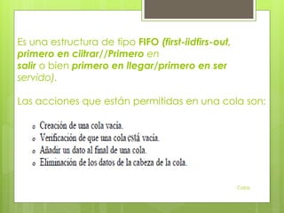 Es una estructura de tipo FIFO (first-iidfirs-out,
primero en ciitrar//Primero en
salir o bien primero en llegar/primero en ser
servido).
Las acciones que están permitidas en una cola son:
Colas
 