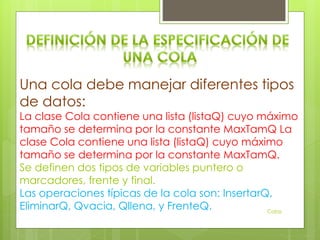 Una cola debe manejar diferentes tipos
de datos:
La clase Cola contiene una lista (listaQ) cuyo máximo
tamaño se determina por la constante MaxTamQ La
clase Cola contiene una lista (listaQ) cuyo máximo
tamaño se determina por la constante MaxTamQ.
Se definen dos tipos de variables puntero o
marcadores, frente y final.
Las operaciones típicas de la cola son: InsertarQ,
EliminarQ, Qvacia, Qllena, y FrenteQ. Colas
 