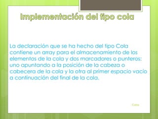 La declaración que se ha hecho del tipo Cola
contiene un array para el almacenamiento de los
elementos de la cola y dos marcadores o punteros:
uno apuntando a la posición de la cabeza o
cabecera de la cola y la otra al primer espacio vacío
a continuación del final de la cola.
Colas
 