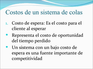 Costos de un sistema de colas
1. Costo de espera: Es el costo para el
  cliente al esperar
 Representa el costo de oportunidad
  del tiempo perdido
 Un sistema con un bajo costo de
  espera es una fuente importante de
  competitividad
 