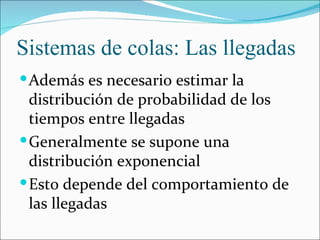Sistemas de colas: Las llegadas
 Además es necesario estimar la
  distribución de probabilidad de los
  tiempos entre llegadas
 Generalmente se supone una
  distribución exponencial
 Esto depende del comportamiento de
  las llegadas
 