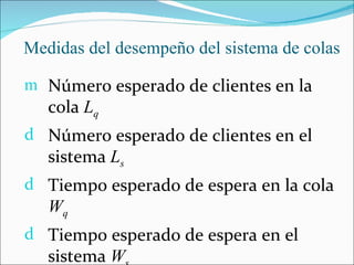 Medidas del desempeño del sistema de colas

m Número esperado de clientes en la
   cola Lq
d Número esperado de clientes en el
   sistema Ls
d Tiempo esperado de espera en la cola
   Wq
d Tiempo esperado de espera en el
   sistema W
 