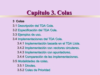 Capítulo 3. Colas
3 Colas
3.1 Descripción del TDA Cola.
3.2 Especificación del TDA Cola.
3.3 Ejemplos de uso.
3.4 Implementaciones del TDA Cola.
   3.4.1 Implementación basada en el TDA Lista.
   3.4.2 Implementación con vectores circulares.
   3.4.3 Implementación con apuntadores.
   3.4.4 Comparación de las implementaciones.
3.5 Modalidades de colas.
   3.5.1 Dicolas.
   3.5.2 Colas de Prioridad
 