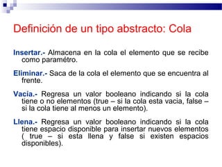 Definición de un tipo abstracto: Cola

Insertar.- Almacena en la cola el elemento que se recibe
  como paramétro.
Eliminar.- Saca de la cola el elemento que se encuentra al
   frente.
Vacía.- Regresa un valor booleano indicando si la cola
  tiene o no elementos (true – si la cola esta vacia, false –
  si la cola tiene al menos un elemento).
Llena.- Regresa un valor booleano indicando si la cola
  tiene espacio disponible para insertar nuevos elementos
  ( true – si esta llena y false si existen espacios
  disponibles).
 