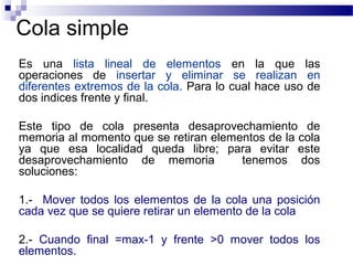 Cola simple
Es una lista lineal de elementos en la que las
operaciones de insertar y eliminar se realizan en
diferentes extremos de la cola. Para lo cual hace uso de
dos indices frente y final.

Este tipo de cola presenta desaprovechamiento de
memoria al momento que se retiran elementos de la cola
ya que esa localidad queda libre; para evitar este
desaprovechamiento de memoria          tenemos dos
soluciones:

1.- Mover todos los elementos de la cola una posición
cada vez que se quiere retirar un elemento de la cola

2.- Cuando final =max-1 y frente >0 mover todos los
elementos.
 