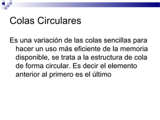 Colas Circulares
Es una variación de las colas sencillas para
 hacer un uso más eficiente de la memoria
 disponible, se trata a la estructura de cola
 de forma circular. Es decir el elemento
 anterior al primero es el último
 