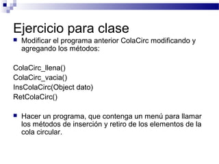 Ejercicio para clase
   Modificar el programa anterior ColaCirc modificando y
    agregando los métodos:

ColaCirc_llena()
ColaCirc_vacia()
InsColaCirc(Object dato)
RetColaCirc()

   Hacer un programa, que contenga un menú para llamar
    los métodos de inserción y retiro de los elementos de la
    cola circular.
 