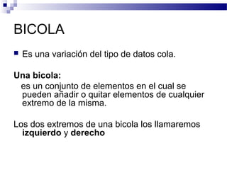 BICOLA
   Es una variación del tipo de datos cola.

Una bicola:
 es un conjunto de elementos en el cual se
 pueden añadir o quitar elementos de cualquier
 extremo de la misma.

Los dos extremos de una bicola los llamaremos
  izquierdo y derecho
 