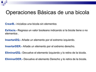 Operaciones Básicas de una bicola
CrearB.- inicializa una bicola sin elementos

EsVacía.- Regresa un valor booleano indicando si la bicola tiene o no
elementos .

InsertarIZQ.- Añade un elemento por el extremo izquierdo.

InsertarDER.- Añade un elemento por el extremo derecho.

EliminarIZQ.- Devuelve el elemento Izquierdo y lo retira de la bicola.

EliminarDER.- Devuelve el elemento Derecho y lo retira de la bicola.
 