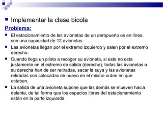    Implementar la clase bicola
Problema:
   El estacionamiento de las avionetas de un aeropuerto es en línea,
    con una capacidad de 12 avionetas.
   Las avionetas llegan por el extremo izquierdo y salen por el extremo
    derecho.
   Cuando llega un piloto a recoger su avioneta, si esta no esta
    justamente en el extremo de salida (derecho), todas las avionetas a
    su derecha han de ser retiradas, sacar la suya y las avionetas
    retiradas son colocadas de nuevo en el mismo orden en que
    estaban.
   La salida de una avioneta supone que las demás se mueven hacia
    delante, de tal forma que los espacios libres del estacionamiento
    están en la parte izquierda.
 
