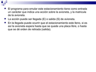    El programa para emular este estacionamiento tiene como entrada
    un carácter que indica una acción sobre la avioneta, y la matricula
    de la avioneta.
   La acción puede ser llegada (E) o salida (S) de avioneta.
   En la llegada puede ocurrir que el estacionamiento este lleno, si es
    así la avioneta espera hasta que se quede una placa libre, o hasta
    que se dé orden de retirada (salida).
 