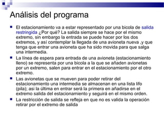 Análisis del programa
   El estacionamiento va a estar representado por una bicola de salida
    restringida ¿Por qué? La salida siempre se hace por el mismo
    extremo, sin embargo la entrada se puede hacer por los dos
    extremos, y así contemplar la llegada de una avioneta nueva ,y que
    tenga que entrar una avioneta que ha sido movida para que salga
    una intermedia.
   La línea de espera para entrada de una avioneta (estacionamiento
    lleno) se representa por una bicola a la que se añaden avionetas
    por un extremo, salen para entrar en el estacionamiento por el otro
    extremo.
   Las avionetas que se mueven para poder retirar del
    estacionamiento una intermedia se almacenan en una lista lifo
    (pila); asi la última en entrar será la primera en añadirse en el
    extremo salida del estacionamiento y seguirá en el mismo orden.
   La restricción de salida se refleja en que no es valida la operación
    retirar por el extremo de salida
 