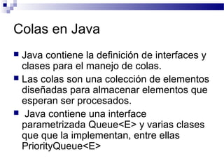 Colas en Java
 Java contiene la definición de interfaces y
  clases para el manejo de colas.
 Las colas son una colección de elementos
  diseñadas para almacenar elementos que
  esperan ser procesados.
 Java contiene una interface
  parametrizada Queue<E> y varias clases
  que que la implementan, entre ellas
  PriorityQueue<E>
 