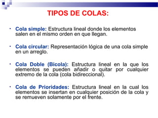 TIPOS DE COLAS:

•   Cola simple: Estructura lineal donde los elementos
    salen en el mismo orden en que llegan.

•   Cola circular: Representación lógica de una cola simple
    en un arreglo.

•   Cola Doble (Bicola): Estructura lineal en la que los
    elementos se pueden añadir o quitar por cualquier
    extremo de la cola (cola bidireccional).

•   Cola de Prioridades: Estructura lineal en la cual los
    elementos se insertan en cualquier posición de la cola y
    se remueven solamente por el frente.
 