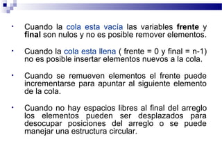 •   Cuando la cola esta vacía las variables frente y
    final son nulos y no es posible remover elementos.
•   Cuando la cola esta llena ( frente = 0 y final = n-1)
    no es posible insertar elementos nuevos a la cola.
•   Cuando se remueven elementos el frente puede
    incrementarse para apuntar al siguiente elemento
    de la cola.
•   Cuando no hay espacios libres al final del arreglo
    los elementos pueden ser desplazados para
    desocupar posiciones del arreglo o se puede
    manejar una estructura circular.
 