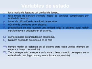 Variables de estado  λ tasa media de llegadas por unidad de tiempo. μ tasa media de servicio (número medio de servicios completados por unidad de tiempo). ρ factor de utilización de la unidad de servicio. N número de unidades en el sistema. P n probabilidad de que cuando una unidad llega al sistema para recibir servicio haya n unidades en el sistema. Ls número medio de unidades en el sistema. L q Número esperado de clientes en la cola Ws tiempo medio de estancia en el sistema para cada unidad (tiempo de espera + tiempo de servicio). W q Tiempo esperado de espera en la cola o  tiempo medio de espera en la cola (desde que llega hasta que empieza a ser servido). 