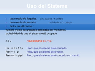 Uso del Sistema λ tasa media de llegadas. unidades/tiempo μ tasa media de servicio. unidades/tiempo ρ factor de utilización / número medio de unidades atendidas por momento / probabilidad de que el sistema esté ocupado λ  ≤  μ ¿qué pasaría si  λ  >  μ ? Pw  =  ρ  =  λ  /  μ Prob. que el sistema esté ocupado. P(0) = 1 -  ρ   Prob. que el sistema esté vacío. P(n) = (1 -  ρ ) ρ n   Prob. que el sistema esté ocupado con n unid. 