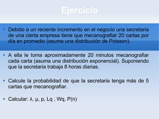 Ejercicio Debido a un reciente incremento en el negocio una secretaria de una cierta empresa tiene que mecanografiar 20 cartas por día en promedio (asuma una distribución de Poisson). A ella le toma aproximadamente 20 minutos mecanografiar cada carta (asuma una distribución exponencial). Suponiendo que la secretaria trabaja 8 horas diarias. Calcule la probabilidad de que la secretaria tenga más de 5 cartas que mecanografiar. Calcular: λ, μ, p, Lq , Wq, P(n)  