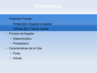 Elementos Población Fuente: Finitas Ejm: Equipos a reparar Infinitas Ejm: Carros a lavar Proceso de llegada: Determinístico Probailístico Características de la Cola Finita Infinita 