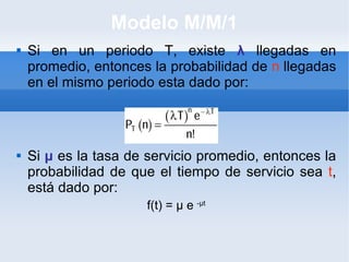 Modelo M/M/1 Si en un periodo T, existe  λ  llegadas en promedio, entonces la probabilidad de  n  llegadas en el mismo periodo esta dado por: Si  μ  es la tasa de servicio promedio, entonces la probabilidad de que el tiempo de servicio sea  t , está dado por: f(t) =  μ  e  - μ t 