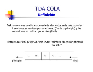 TDA COLA
Def: una cola es una lista ordenada de elementos en la que todas las
inserciones se realizan por un extremo (frente o principio) y las
supresiones se realizan por el otro (final).
Definición
Estructura FIFO (First In First Out): “primero en entrar primero
en salir”
 