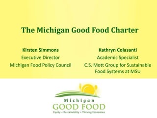 The Michigan Good Food Charter Kathryn Colasanti Academic Specialist C.S. Mott Group for Sustainable Food Systems at MSU Kirsten Simmons Executive Director Michigan Food Policy Council 