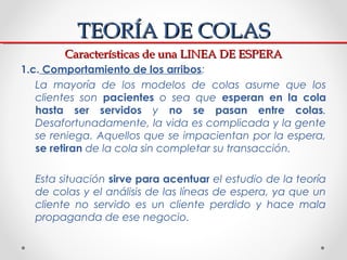 TEORÍA DE COLAS
        Características de una LINEA DE ESPERA
1.c. Comportamiento de los arribos:
   La mayoría de los mo...