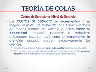 TEORÍA DE COLAS
          Costos de Servicio vs Nivel de Servicio
• Los COSTOS DE SERVICIO se incrementan si se
  mejora e...