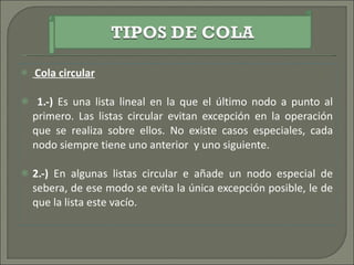 Cola circular 1.-)  Es una lista lineal en la que el último nodo a punto al primero. Las listas circular evitan excepción en la operación que se realiza sobre ellos. No existe casos especiales, cada nodo siempre tiene uno anterior  y uno siguiente.  2.-)  En algunas listas circular e añade un nodo especial de sebera, de ese modo se evita la única excepción posible, le de que la lista este vacío. 