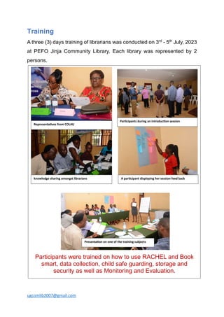 ugcomlib2007@gmail.com
Training
A three (3) days training of librarians was conducted on 3rd
- 5th
July, 2023
at PEFO Jinja Community Library. Each library was represented by 2
persons.
Participants were trained on how to use RACHEL and Book
smart, data collection, child safe guarding, storage and
security as well as Monitoring and Evaluation.
Representa)ves from COLAU
Par)cipants during an introduc)on session
Presenta)on on one of the training subjects
A par)cipant displaying her session feed back
knowledge sharing amongst librarians
 