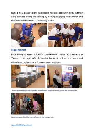 ugcomlib2007@gmail.com
During the 3-day program, participants had an opportunity to try out their
skills acquired during the training by working/engaging with children and
teachers who use PEFO Community library.
Equipment
Each library received; 1 RACHEL, 4 extension cables, 10 Sam Sung A
Tablets, 1 storage safe, 2 counter books to act as borrowers and
attendance registers, and 1 power surge protector.
Items provided to libraries in order to implement ac2vi2es in their respec2ve communi2es
Par2cipants familiarizing themselves with the storage safes
 