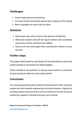 ugcomlib2007@gmail.com
Challenges
• Power break downs during training
• The slow internet connectivity slowed down progress of the training
• Ratio of gadgets and users was not equal.
Solutions
• Solar power was used to back up the absence of electricity
• Alternative sessions that did not require internet were considered
during slow internet until there was stability.
• Group work was encouraged when working with children to serve
all users
Further steps
The project shall provide for each library UK Donated books as part of the
project package to accompany the digital gadgets.
Online assistance and guidance in solving issues shall be a continuous
process during and after the entire project period.
Conclusion
Our sincere appreciation goes to Book Aid International for their continued
support and work towards empowering community libraries in Uganda by
providing reading resources both in print and electronic formats as well as
building the capacity of librarians through such trainings.
Report by: Emmanuel Anguyo, Coordinator - COLAU
 
