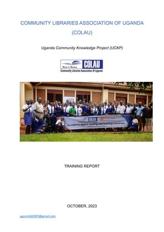 ugcomlib2007@gmail.com
COMMUNITY LIBRARIES ASSOCIATION OF UGANDA
(COLAU)
Uganda Community Knowledge Project (UCKP)
TRAINING REPORT
OCTOBER, 2023
 