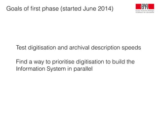 Goals of ﬁrst phase (started June 2014)
Test digitisation and archival description speeds
Find a way to prioritise digitisation to build the
Information System in parallel
 