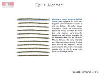 Opt. 1: Alignment
Fouad Slimane EPFL
! chose! opagera.! Et! e.am! deo!
stagando!collui!encarcere!se!sauera!la!
che! sia! dellauer! de! collui! lodoxe!
comandera! chello! sia! entromesso!
edara! sse! allo! so! credetor.! Et! e.am!
deo! selo! creditor! uora! enues.r!
lapprietade! del! debitor! enquella! ﬁa!
da! alcreditor! sera! data! en! ues.xon.!
Mosella! femena! che! none! maritata!
sera!9depnata!segon!do!che!desoura!
edito! tuto! se! fara! segondo! che! nui!
auemo! soura! dito! delomo! remetuda!
questa! cho! sa! chello! stara! enlo!
teratorio!de!san!ҫacharia!e!
!
 