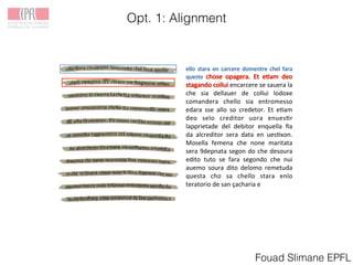 Opt. 1: Alignment
Fouad Slimane EPFL
!
!encarcere!se!sauera!la!
che! sia! dellauer! de! collui! lodoxe!
comandera! chello! sia! entromesso!
edara! sse! allo! so! credetor.! Et! e3am!
deo! selo! creditor! uora! enues3r!
lapprietade! del! debitor! enquella! ﬁa!
da! alcreditor! sera! data! en! ues3xon.!
Mosella! femena! che! none! maritata!
sera!9depnata!segon!do!che!desoura!
edito! tuto! se! fara! segondo! che! nui!
auemo! soura! dito! delomo! remetuda!
questa! cho! sa! chello! stara! enlo!
teratorio!de!san!ҫacharia!e!
!
 