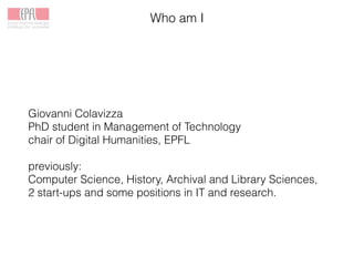 Who am I
Giovanni Colavizza
PhD student in Management of Technology
chair of Digital Humanities, EPFL
previously:
Computer Science, History, Archival and Library Sciences,
2 start-ups and some positions in IT and research.
 