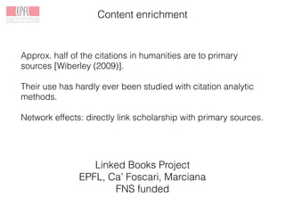 Content enrichment
Linked Books Project
EPFL, Ca’ Foscari, Marciana
FNS funded
Approx. half of the citations in humanities are to primary
sources [Wiberley (2009)].
Their use has hardly ever been studied with citation analytic
methods.
Network effects: directly link scholarship with primary sources.
 