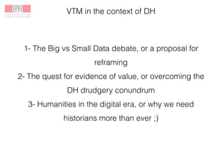 VTM in the context of DH
1- The Big vs Small Data debate, or a proposal for
reframing
2- The quest for evidence of value, or overcoming the
DH drudgery conundrum
3- Humanities in the digital era, or why we need
historians more than ever ;)
 