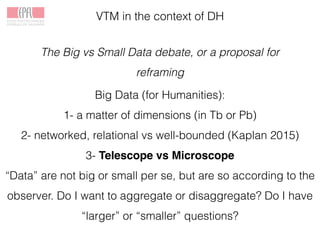 VTM in the context of DH
The Big vs Small Data debate, or a proposal for
reframing
Big Data (for Humanities):
1- a matter of dimensions (in Tb or Pb)
2- networked, relational vs well-bounded (Kaplan 2015)
3- Telescope vs Microscope
“Data” are not big or small per se, but are so according to the
observer. Do I want to aggregate or disaggregate? Do I have
“larger” or “smaller” questions?
 