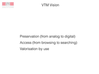 VTM Vision
Preservation (from analog to digital)
Access (from browsing to searching)
Valorisation by use
 