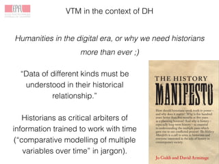 VTM in the context of DH
Humanities in the digital era, or why we need historians
more than ever ;)
“Data of different kinds must be
understood in their historical
relationship.”
Historians as critical arbiters of
information trained to work with time
(“comparative modelling of multiple
variables over time” in jargon).
 