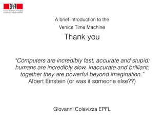 A brief introduction to the
Venice Time Machine
Thank you
Giovanni Colavizza EPFL
“Computers are incredibly fast, accurate and stupid;
humans are incredibly slow, inaccurate and brilliant;
together they are powerful beyond imagination.”
Albert Einstein (or was it someone else??)
 